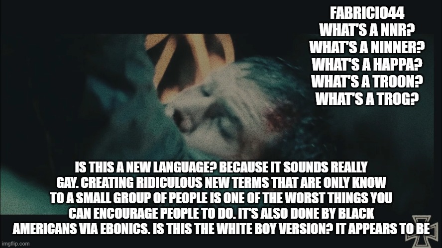 FABRICIO44

WHAT'S A NNR?
WHAT'S A NINNER?
WHAT'S A HAPPA?
WHAT'S A TROON?
WHAT'S A TROG? IS THIS A NEW LANGUAGE? BECAUSE IT SOUNDS REALLY GAY. CREATING RIDICULOUS NEW TERMS THAT ARE ONLY KNOW TO A SMALL GROUP OF PEOPLE IS ONE OF THE WORST THINGS YOU
CAN ENCOURAGE PEOPLE TO DO. IT'S ALSO DONE BY BLACK AMERICANS VIA EBONICS. IS THIS THE WHITE BOY VERSION? IT APPEARS TO BE | made w/ Imgflip meme maker