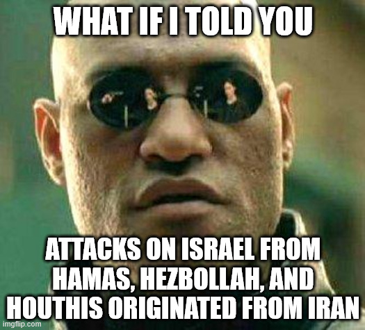 What if i told you | WHAT IF I TOLD YOU ATTACKS ON ISRAEL FROM HAMAS, HEZBOLLAH, AND HOUTHIS ORIGINATED FROM IRAN | image tagged in what if i told you | made w/ Imgflip meme maker