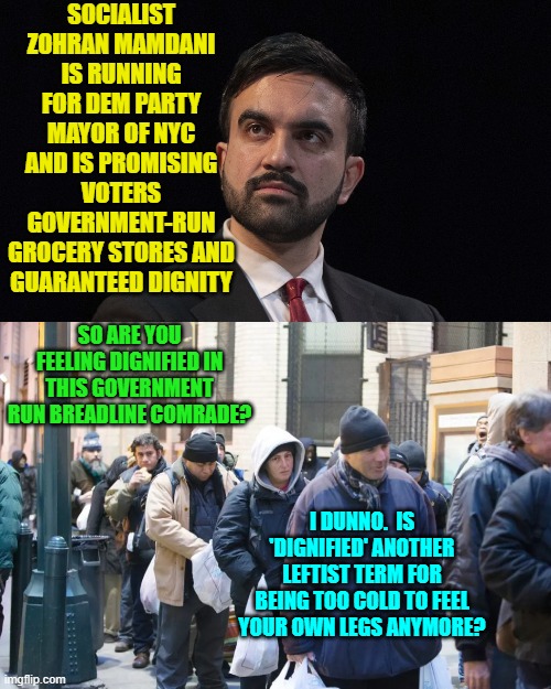 Yeah, you idiot Dems keep voting for this -- or you could just read a history text instead. | SOCIALIST ZOHRAN MAMDANI IS RUNNING FOR DEM PARTY MAYOR OF NYC AND IS PROMISING VOTERS GOVERNMENT-RUN GROCERY STORES AND GUARANTEED DIGNITY; SO ARE YOU FEELING DIGNIFIED IN THIS GOVERNMENT RUN BREADLINE COMRADE? I DUNNO.  IS 'DIGNIFIED' ANOTHER LEFTIST TERM FOR BEING TOO COLD TO FEEL YOUR OWN LEGS ANYMORE? | image tagged in yep | made w/ Imgflip meme maker