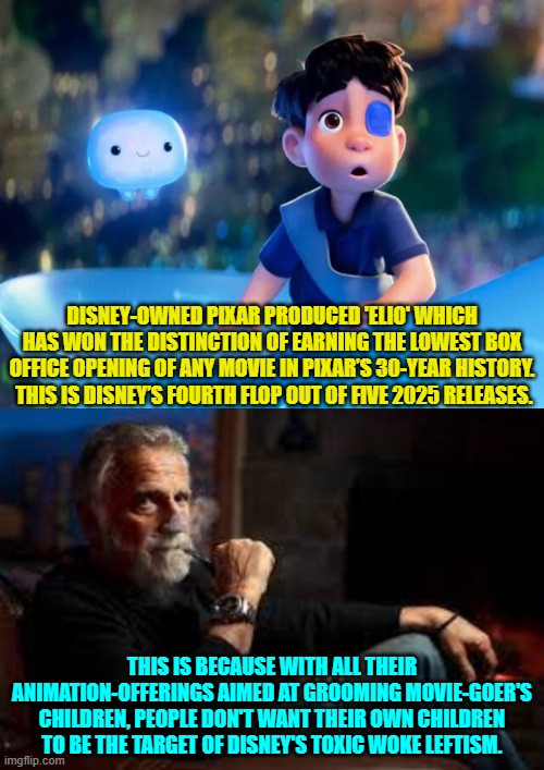 In other words people now assume that Disney's animation offering will be toxic WOKE garbage. | DISNEY-OWNED PIXAR PRODUCED 'ELIO' WHICH HAS WON THE DISTINCTION OF EARNING THE LOWEST BOX OFFICE OPENING OF ANY MOVIE IN PIXAR’S 30-YEAR HISTORY.  THIS IS DISNEY’S FOURTH FLOP OUT OF FIVE 2025 RELEASES. THIS IS BECAUSE WITH ALL THEIR ANIMATION-OFFERINGS AIMED AT GROOMING MOVIE-GOER'S CHILDREN, PEOPLE DON'T WANT THEIR OWN CHILDREN TO BE THE TARGET OF DISNEY'S TOXIC WOKE LEFTISM. | image tagged in yep | made w/ Imgflip meme maker