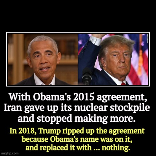 With Obama's 2015 agreement, Iran gave up its nuclear stockpile 
and stopped making more. | In 2018, Trump ripped up the agreement 
because  | image tagged in funny,demotivationals,iran,obama,uranium,trump | made w/ Imgflip demotivational maker