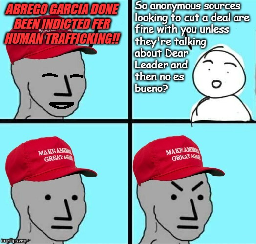"Double standards" *OR* "You don't get to have it both ways" *OR* "The less you know, the better Dear Leader likes it." | So anonymous sources
looking to cut a deal are
fine with you unless
they're talking
about Dear
Leader and
then no es
bueno? ABREGO GARCIA DONE
BEEN INDICTED FER
HUMAN TRAFFICKING!! | image tagged in happy mad maga npc,double standard,maga hypocrisy,cult,but thats none of my business | made w/ Imgflip meme maker