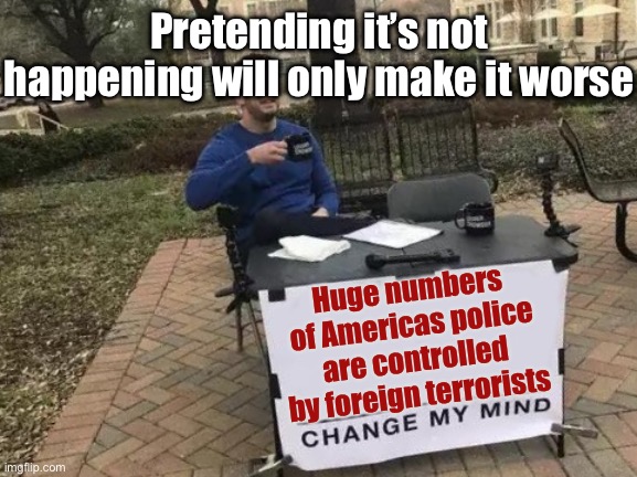 Change My Mind Meme | Huge numbers of Americas police are controlled by foreign terrorists Pretending it’s not happening will only make it worse | image tagged in memes,change my mind | made w/ Imgflip meme maker