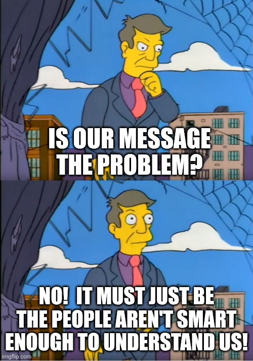 Skinner Out Of Touch | IS OUR MESSAGE THE PROBLEM? NO!  IT MUST JUST BE THE PEOPLE AREN'T SMART ENOUGH TO UNDERSTAND US! | image tagged in skinner out of touch | made w/ Imgflip meme maker