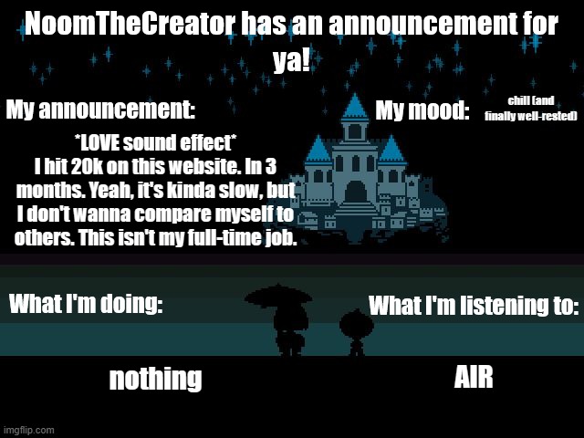 HEY EVERY ! | chill (and finally well-rested); *LOVE sound effect*
I hit 20k on this website. In 3 months. Yeah, it's kinda slow, but I don't wanna compare myself to others. This isn't my full-time job. AIR; nothing | image tagged in noomthecreator announcement temp | made w/ Imgflip meme maker