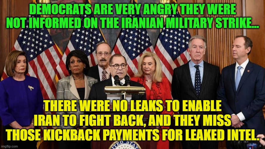 House Democrats | DEMOCRATS ARE VERY ANGRY THEY WERE NOT INFORMED ON THE IRANIAN MILITARY STRIKE... THERE WERE NO LEAKS TO ENABLE IRAN TO FIGHT BACK, AND THEY MISS THOSE KICKBACK PAYMENTS FOR LEAKED INTEL. | image tagged in house democrats | made w/ Imgflip meme maker