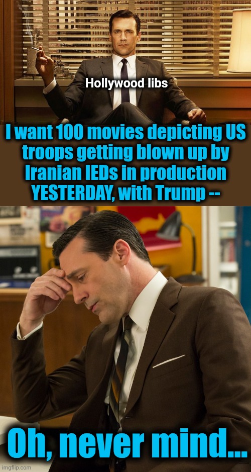 Crushing disappointment for libs | Hollywood libs; I want 100 movies depicting US
troops getting blown up by
Iranian IEDs in production
YESTERDAY, with Trump --; Oh, never mind... | image tagged in memes,hollywood,democrats,iran,israel,trump derangement syndrome | made w/ Imgflip meme maker
