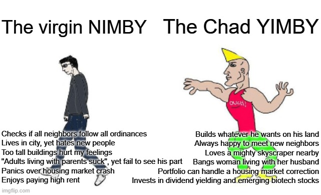 Virgin NIMBY vs Chad YIMBY | The Chad YIMBY; The virgin NIMBY; Checks if all neighbors follow all ordinances
Lives in city, yet hates new people
Too tall buildings hurt my feelings
"Adults living with parents suck", yet fail to see his part
Panics over housing market crash
Enjoys paying high rent; Builds whatever he wants on his land
Always happy to meet new neighbors
Loves a mighty skyscraper nearby
Bangs woman living with her husband
Portfolio can handle a housing market correction
Invests in dividend yielding and emerging biotech stocks | image tagged in virgin vs chad,urban development,housing,yimby,libertarianism | made w/ Imgflip meme maker