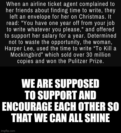 Can You Imagine Your Friends Doing Something Like This For You?  Me Neither.  Maybe We Need To Think About That. | WE ARE SUPPOSED TO SUPPORT AND ENCOURAGE EACH OTHER SO THAT WE CAN ALL SHINE | image tagged in memes,encouragement,support,friendship,we are here to help one another,be kind | made w/ Imgflip meme maker