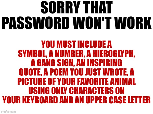 I Remember When Password Was A Game About Words | SORRY THAT PASSWORD WON'T WORK; YOU MUST INCLUDE A SYMBOL, A NUMBER, A HIEROGLYPH, A GANG SIGN, AN INSPIRING QUOTE, A POEM YOU JUST WROTE, A PICTURE OF YOUR FAVORITE ANIMAL USING ONLY CHARACTERS ON YOUR KEYBOARD AND AN UPPER CASE LETTER | image tagged in memes,password,password strength,ugh,what's the password,i think i forgot something | made w/ Imgflip meme maker