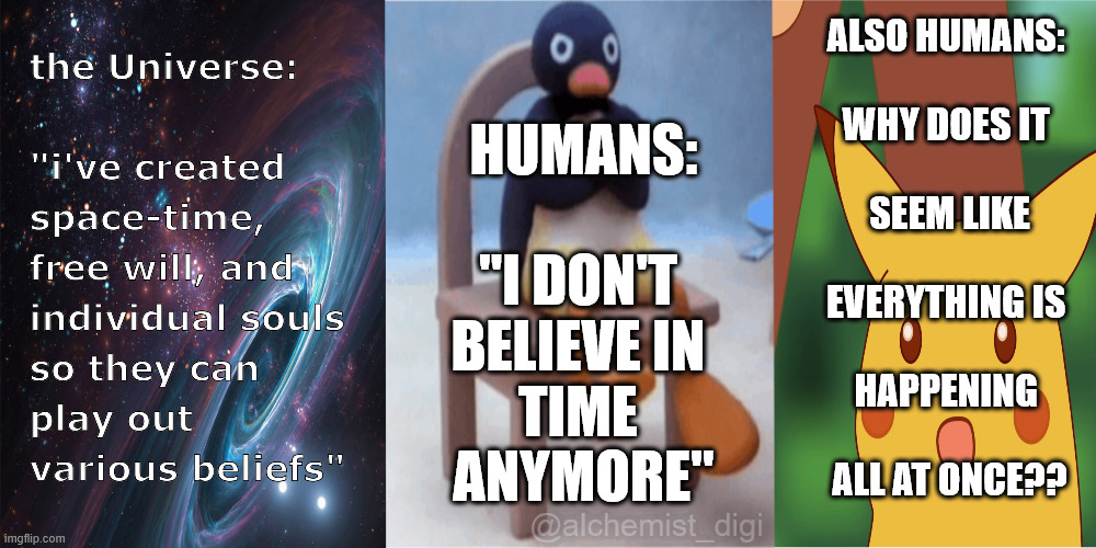 it's time | ALSO HUMANS: 
 
WHY DOES IT 
 
SEEM LIKE
 
EVERYTHING IS 
 
HAPPENING 
 
ALL AT ONCE?? HUMANS:
 
"I DON'T 
BELIEVE IN 
TIME 
ANYMORE"; @alchemist_digi | image tagged in surprised pikachu,penguin,time | made w/ Imgflip meme maker
