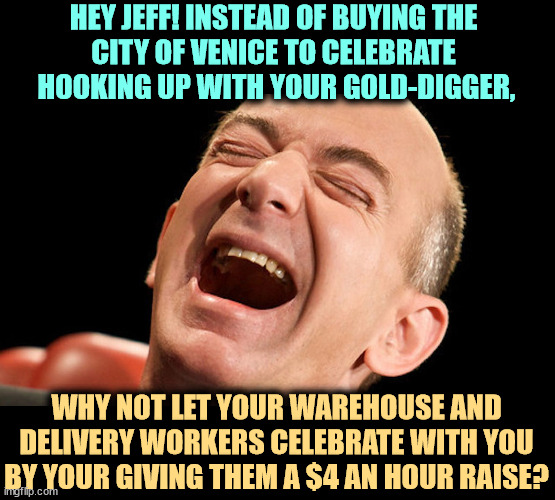For you, it's lunch money. | HEY JEFF! INSTEAD OF BUYING THE 
CITY OF VENICE TO CELEBRATE 
HOOKING UP WITH YOUR GOLD-DIGGER, WHY NOT LET YOUR WAREHOUSE AND DELIVERY WORKERS CELEBRATE WITH YOU BY YOUR GIVING THEM A $4 AN HOUR RAISE? | image tagged in jeff bezos laughing hysterically,jeff bezos,oligarchy,billionaire,tax cuts for the rich,venice | made w/ Imgflip meme maker