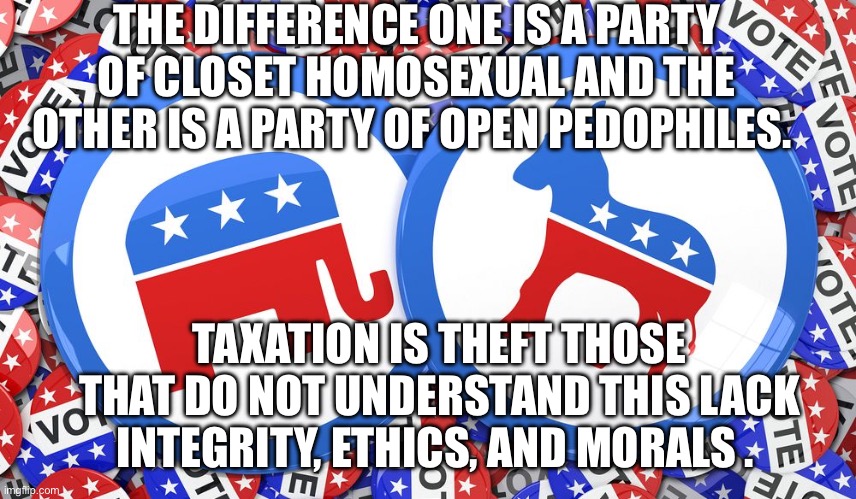 Republicans and Democrats together | THE DIFFERENCE ONE IS A PARTY OF CLOSET HOMOSEXUAL AND THE OTHER IS A PARTY OF OPEN PEDOPHILES. TAXATION IS THEFT THOSE THAT DO NOT UNDERSTAND THIS LACK INTEGRITY, ETHICS, AND MORALS . | image tagged in republicans and democrats together | made w/ Imgflip meme maker