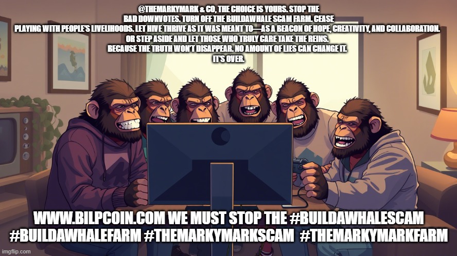 @THEMARKYMARK & CO, THE CHOICE IS YOURS. STOP THE BAD DOWNVOTES. TURN OFF THE BUILDAWHALE SCAM FARM. CEASE PLAYING WITH PEOPLE’S LIVELIHOODS. LET HIVE THRIVE AS IT WAS MEANT TO—AS A BEACON OF HOPE, CREATIVITY, AND COLLABORATION.  
OR STEP ASIDE AND LET THOSE WHO TRULY CARE TAKE THE REINS.  
BECAUSE THE TRUTH WON’T DISAPPEAR. NO AMOUNT OF LIES CAN CHANGE IT.  
IT’S OVER. WWW.BILPCOIN.COM WE MUST STOP THE #BUILDAWHALESCAM #BUILDAWHALEFARM #THEMARKYMARKSCAM  #THEMARKYMARKFARM | made w/ Imgflip meme maker