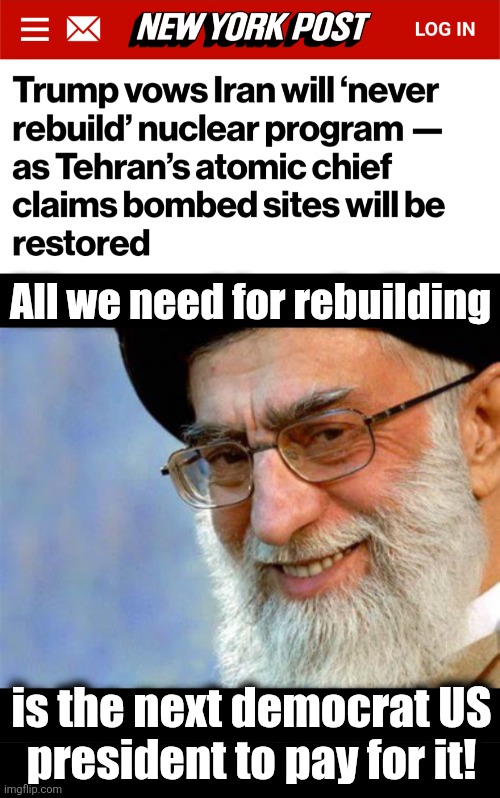 He's totally correct | All we need for rebuilding; is the next democrat US
president to pay for it! | image tagged in evil ayatollah ali khamenei,iran,nuclear weapons,democrats,trump derangement syndrome,appeasement | made w/ Imgflip meme maker