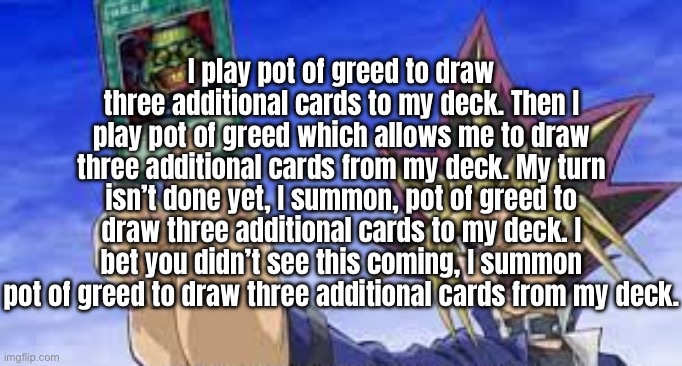 I SUMMON POT OF GREED TO DRAW THREE ADDITIONAL CARDS FROM MY DECK | I play pot of greed to draw three additional cards to my deck. Then I play pot of greed which allows me to draw three additional cards from my deck. My turn isn’t done yet, I summon, pot of greed to draw three additional cards to my deck. I bet you didn’t see this coming, I summon pot of greed to draw three additional cards from my deck. | image tagged in i summon pot of greed | made w/ Imgflip meme maker