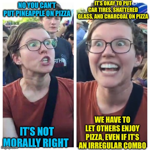 Conservative or liberal, we can both agree that she crossed a line right | IT’S OKAY TO PUT CAR TIRES, SHATTERED GLASS, AND CHARCOAL ON PIZZA; NO YOU CAN’T PUT PINEAPPLE ON PIZZA; IT’S NOT MORALLY RIGHT; WE HAVE TO LET OTHERS ENJOY PIZZA, EVEN IF IT’S AN IRREGULAR COMBO | image tagged in social justice warrior hypocrisy | made w/ Imgflip meme maker