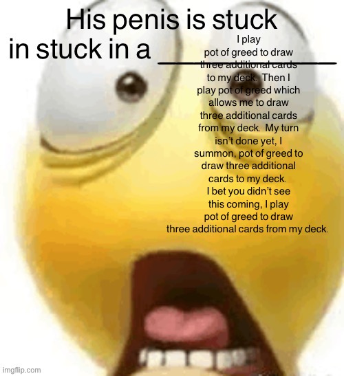 HIS PENIS IS STUCK IN A | I play pot of greed to draw three additional cards to my deck. Then I play pot of greed which allows me to draw three additional cards from my deck. My turn isn’t done yet, I summon, pot of greed to draw three additional cards to my deck. I bet you didn’t see this coming, I play pot of greed to draw three additional cards from my deck. | image tagged in his penis is stuck in a | made w/ Imgflip meme maker