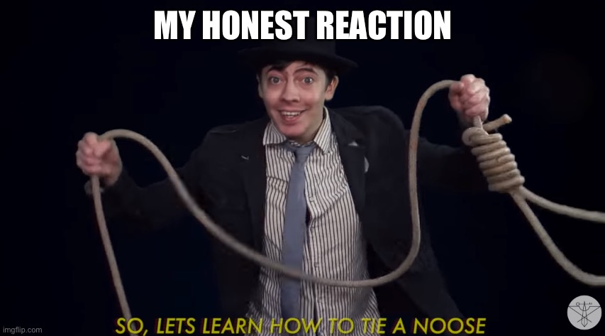 MY HONEST REACTION | image tagged in lets learn how to tie a noose | made w/ Imgflip meme maker