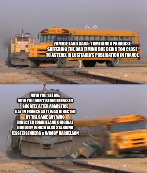 A train hitting a school bus | ZOMBIE LAND SAGA: YUMEGINGA PARADISE SUFFERING THE BAD TIMING DUE BEING TOO CLOSE TO ASTERIX IN LUSITANIA'S PUBLICATION IN FRANCE; NOW YOU SEE ME: NOW YOU DON'T BEING RELEASED SHORTLY AFTER ARMISTICE DAY IN FRANCE AS IT WAS DIRECTED BY THE SAME GUY WHO DIRECTED ZOMBIELAND ORIGINAL DUOLOGY WHICH ALSO STARRING JESSE EISENBERG & WOODY HARRELSON | image tagged in a train hitting a school bus,asterix,hype,zombieland saga,hard choice to make,jesse eisenberg | made w/ Imgflip meme maker