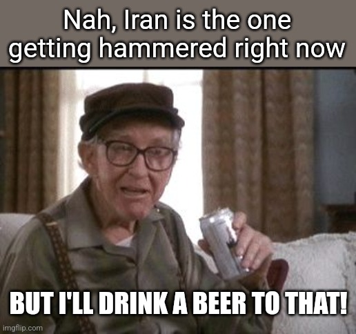 Burgess Meredith in Grumpier Old Men | Nah, Iran is the one getting hammered right now BUT I'LL DRINK A BEER TO THAT! | image tagged in burgess meredith in grumpier old men | made w/ Imgflip meme maker