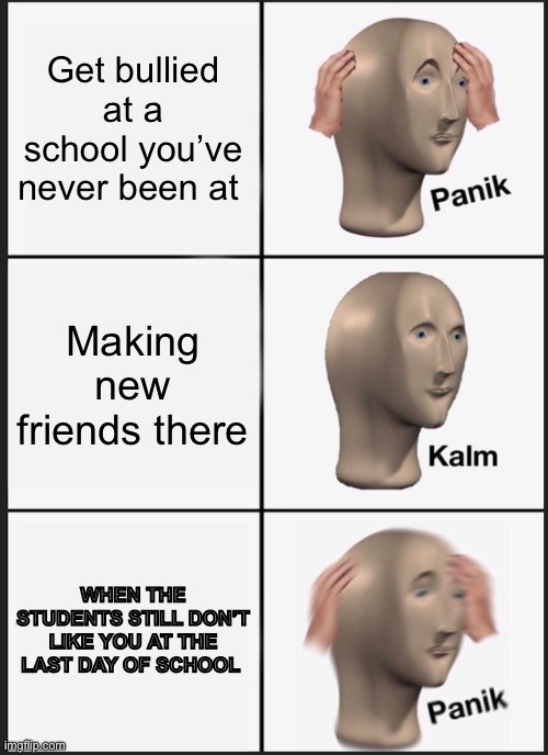 My life dude | Get bullied at a school you’ve never been at; Making new friends there; WHEN THE STUDENTS STILL DON’T LIKE YOU AT THE LAST DAY OF SCHOOL | image tagged in memes,panik kalm panik,new girl | made w/ Imgflip meme maker