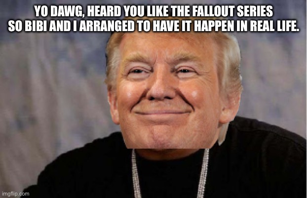 Sorry Xzibit | YO DAWG, HEARD YOU LIKE THE FALLOUT SERIES SO BIBI AND I ARRANGED TO HAVE IT HAPPEN IN REAL LIFE. | image tagged in memes,yo dawg heard you,trump,bibi,iran | made w/ Imgflip meme maker