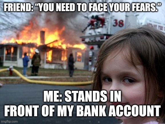 Disaster Girl Meme | FRIEND: “YOU NEED TO FACE YOUR FEARS.”; ME: STANDS IN FRONT OF MY BANK ACCOUNT | image tagged in memes,disaster girl | made w/ Imgflip meme maker