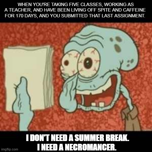 Hey, at least I made it. | WHEN YOU'RE TAKING FIVE CLASSES, WORKING AS A TEACHER, AND HAVE BEEN LIVING OFF SPITE AND CAFFEINE FOR 170 DAYS, AND YOU SUBMITTED THAT LAST ASSIGNMENT. I DON'T NEED A SUMMER BREAK.
 I NEED A NECROMANCER. | image tagged in stressed out squidward | made w/ Imgflip meme maker