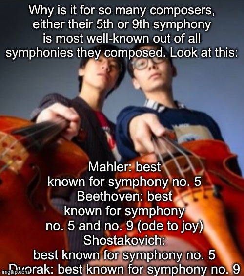 Go practice | Mahler: best known for symphony no. 5
Beethoven: best known for symphony no. 5 and no. 9 (ode to joy)
Shostakovich: best known for symphony no. 5
Dvorak: best known for symphony no. 9; Why is it for so many composers, either their 5th or 9th symphony is most well-known out of all symphonies they composed. Look at this: | image tagged in go practice | made w/ Imgflip meme maker