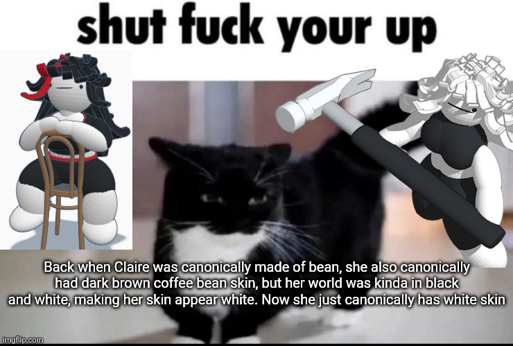 shut fuck your up | Back when Claire was canonically made of bean, she also canonically had dark brown coffee bean skin, but her world was kinda in black and white, making her skin appear white. Now she just canonically has white skin | image tagged in shut fuck your up | made w/ Imgflip meme maker