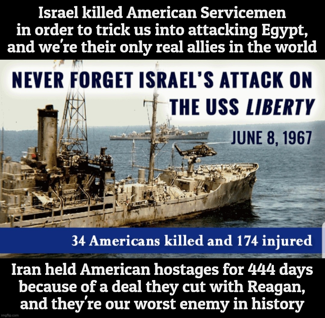 USS Liberty | Israel killed American Servicemen in order to trick us into attacking Egypt,
and we're their only real allies in the world; Iran held American hostages for 444 days
because of a deal they cut with Reagan,
and they're our worst enemy in history | image tagged in uss liberty | made w/ Imgflip meme maker