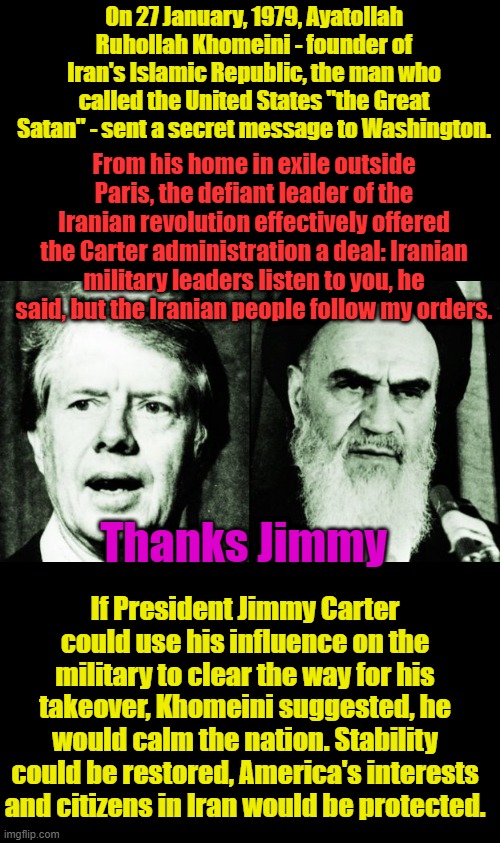 Iran held US hostages for over 400 days, Jimmy cut a deal with terrorist.. | On 27 January, 1979, Ayatollah Ruhollah Khomeini - founder of Iran's Islamic Republic, the man who called the United States "the Great Satan" - sent a secret message to Washington. From his home in exile outside Paris, the defiant leader of the Iranian revolution effectively offered the Carter administration a deal: Iranian military leaders listen to you, he said, but the Iranian people follow my orders. Thanks Jimmy; If President Jimmy Carter could use his influence on the military to clear the way for his takeover, Khomeini suggested, he would calm the nation. Stability could be restored, America's interests and citizens in Iran would be protected. | made w/ Imgflip meme maker