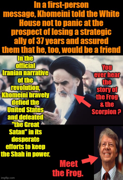 Thanks Jimmy loved the Gas lines.& the 60 years of the Chant " Death to America " Jimmy is a dem hero. He built houses. Nice | In a first-person message, Khomeini told the White House not to panic at the prospect of losing a strategic ally of 37 years and assured them that he, too, would be a friend; In the official Iranian narrative of the revolution, Khomeini bravely defied the United States and defeated "the Great Satan" in its desperate efforts to keep the Shah in power. You ever hear the story of the Frog & the Scorpion ? Meet the Frog. | made w/ Imgflip meme maker