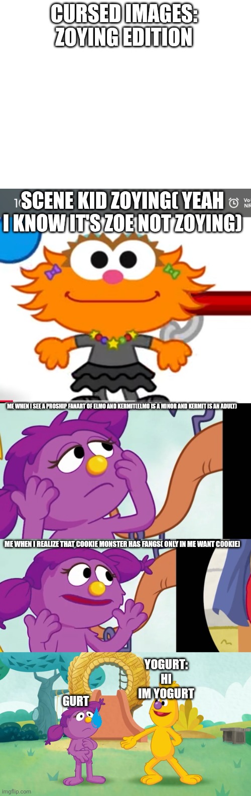 Cursed images part 3 | CURSED IMAGES:
ZOYING EDITION; SCENE KID ZOYING( YEAH I KNOW IT'S ZOE NOT ZOYING); ME WHEN I SEE A PR0SHIP FANART OF ELMO AND KERMIT(ELMO IS A MINOR AND KERMIT IS AN ADULT); ME WHEN I REALIZE THAT COOKIE MONSTER HAS FANGS( ONLY IN ME WANT COOKIE); GURT; YOGURT: HI IM YOGURT | image tagged in sesame street,cursed image,funny memes,why are you reading the tags | made w/ Imgflip meme maker