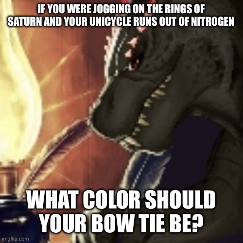 Devious writing | IF YOU WERE JOGGING ON THE RINGS OF SATURN AND YOUR UNICYCLE RUNS OUT OF NITROGEN; WHAT COLOR SHOULD YOUR BOW TIE BE? | image tagged in devious writing | made w/ Imgflip meme maker