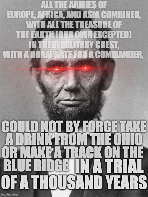 We Lyceummaxing today | ALL THE ARMIES OF EUROPE, AFRICA, AND ASIA COMBINED, WITH ALL THE TREASURE OF THE EARTH (OUR OWN EXCEPTED) IN THEIR MILITARY CHEST, WITH A BONAPARTE FOR A COMMANDER, COULD NOT BY FORCE TAKE; A DRINK FROM THE OHIO; OR MAKE A TRACK ON THE; IN A TRIAL; BLUE RIDGE; OF A THOUSAND YEARS | image tagged in abraham lincoln laser eyes,abraham lincoln,abraham lincoln lyceum address 1838,america | made w/ Imgflip meme maker