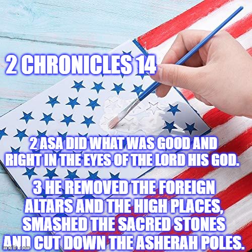 2 Chronicles 14 2-3 | 2 CHRONICLES 14; 2 ASA DID WHAT WAS GOOD AND RIGHT IN THE EYES OF THE LORD HIS GOD. 3 HE REMOVED THE FOREIGN ALTARS AND THE HIGH PLACES, SMASHED THE SACRED STONES AND CUT DOWN THE ASHERAH POLES. | image tagged in bible,2 chronicles,asa,iconoclast | made w/ Imgflip meme maker