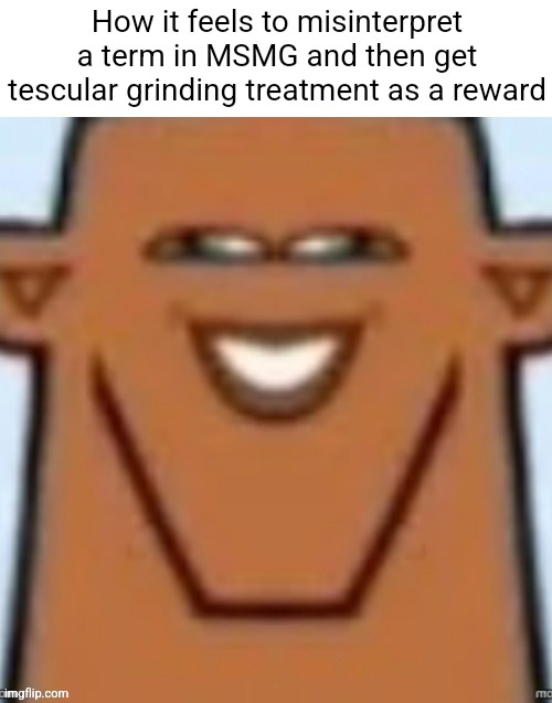 Random post | How it feels to misinterpret a term in MSMG and then get tescular grinding treatment as a reward | made w/ Imgflip meme maker