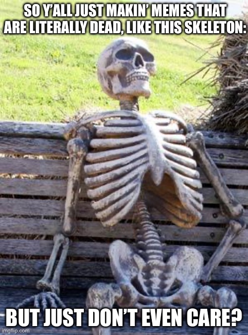 Y’all do I have a point? | SO Y’ALL JUST MAKIN’ MEMES THAT ARE LITERALLY DEAD, LIKE THIS SKELETON:; BUT JUST DON’T EVEN CARE? | image tagged in memes,waiting skeleton | made w/ Imgflip meme maker