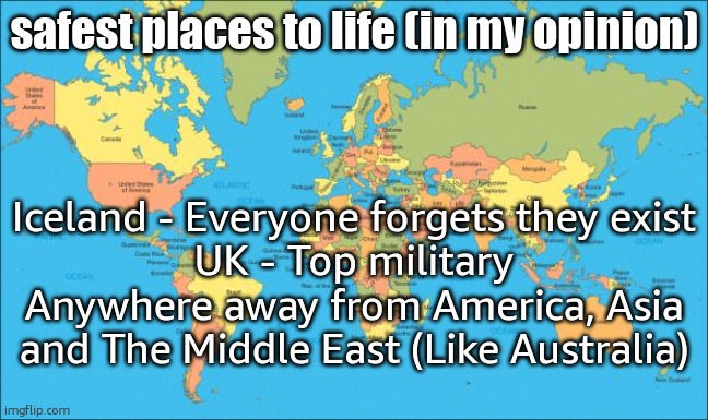world map | safest places to life (in my opinion); Iceland - Everyone forgets they exist
UK - Top military
Anywhere away from America, Asia and The Middle East (Like Australia) | image tagged in world map | made w/ Imgflip meme maker