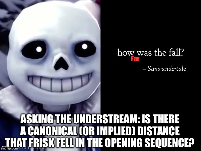 Just curious. | Far; ASKING THE UNDERSTREAM: IS THERE A CANONICAL (OR IMPLIED) DISTANCE THAT FRISK FELL IN THE OPENING SEQUENCE? | made w/ Imgflip meme maker