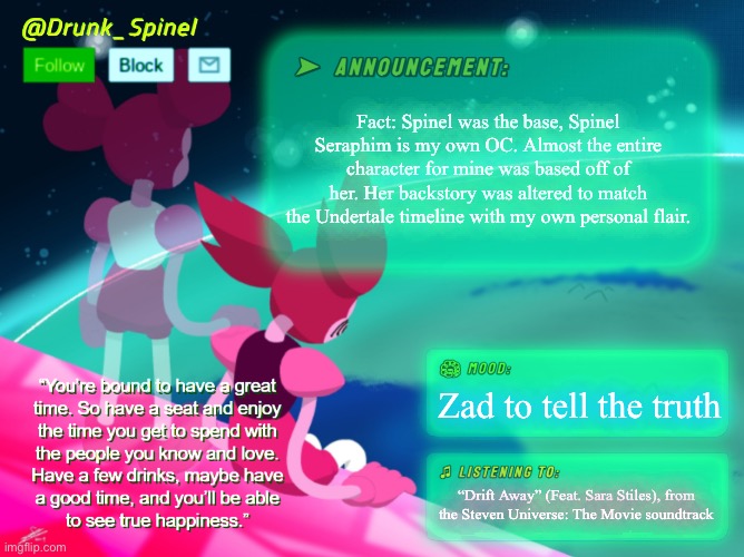 Fact. | Fact: Spinel was the base, Spinel Seraphim is my own OC. Almost the entire character for mine was based off of her. Her backstory was altered to match the Undertale timeline with my own personal flair. Zad to tell the truth; “Drift Away” (Feat. Sara Stiles), from the Steven Universe: The Movie soundtrack | image tagged in drunk_spinel announcement template by interactionsystem | made w/ Imgflip meme maker