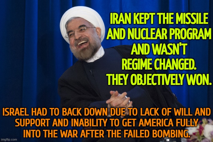 Iran won | IRAN KEPT THE MISSILE
AND NUCLEAR PROGRAM
AND WASN'T REGIME CHANGED.
THEY OBJECTIVELY WON. ISRAEL HAD TO BACK DOWN DUE TO LACK OF WILL AND
SUPPORT AND INABILITY TO GET AMERICA FULLY
INTO THE WAR AFTER THE FAILED BOMBING. | image tagged in iran laughing,donald trump,nuclear war,world war 3,nuclear power,unpopular opinion | made w/ Imgflip meme maker