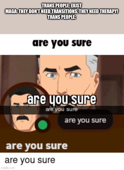 Isn’t it easier just to transition the entire trans population so no one is bitching about it any | TRANS PEOPLE: EXIST
MAGA: THEY DON’T NEED TRANSITIONS, THEY NEED THERAPY!
TRANS PEOPLE: | image tagged in are you sure | made w/ Imgflip meme maker