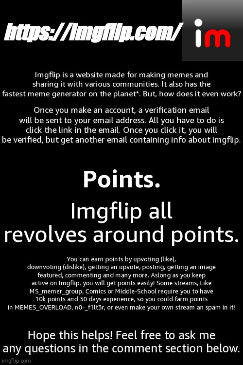 General and Points | https://imgflip.com/; Imgflip is a website made for making memes and sharing it with various communities. It also has the fastest meme generator on the planet*. But, how does it even work? Once you make an account, a verification email will be sent to your email address. All you have to do is click the link in the email. Once you click it, you will be verified, but get another email containing info about imgflip. Points. Imgflip all revolves around points. You can earn points by upvoting (like), downvoting (dislike), getting an upvote, posting, getting an image featured, commenting and many more. Aslong as you keep active on Imgflip, you will get points easily! Some streams, Like MS_memer_group, Comics or Middle-School require you to have 10k points and 30 days experience, so you could farm points in MEMES_OVERLOAD, n0-_f1lt3r, or even make your own stream an spam in it! Hope this helps! Feel free to ask me any questions in the comment section below. | image tagged in imgflip,points,help,guide,tutorial,tips | made w/ Imgflip meme maker