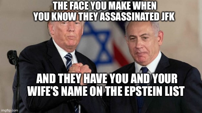 Trump and Netanyahu Bro Shake | THE FACE YOU MAKE WHEN YOU KNOW THEY ASSASSINATED JFK; AND THEY HAVE YOU AND YOUR WIFE’S NAME ON THE EPSTEIN LIST | image tagged in trump and netanyahu bro shake | made w/ Imgflip meme maker