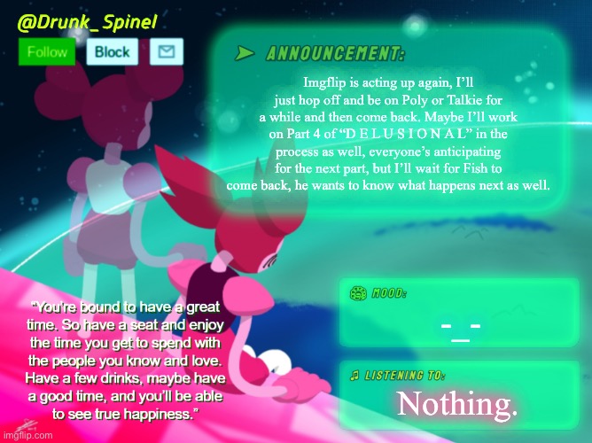 … | Imgflip is acting up again, I’ll just hop off and be on Poly or Talkie for a while and then come back. Maybe I’ll work on Part 4 of “D E L U S I O N A L” in the process as well, everyone’s anticipating for the next part, but I’ll wait for Fish to come back, he wants to know what happens next as well. -_-; Nothing. | image tagged in drunk_spinel announcement template by interactionsystem | made w/ Imgflip meme maker