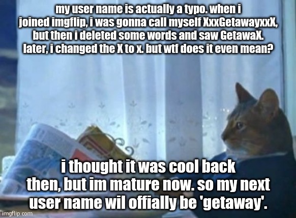bye getawax, hi getaway (i dont mind 'geta' btw) | my user name is actually a typo. when i joined imgflip, i was gonna call myself XxxGetawayxxX, but then i deleted some words and saw GetawaX. later, i changed the X to x. but wtf does it even mean? i thought it was cool back then, but im mature now. so my next user name wil offially be 'getaway'. | image tagged in memes,i should buy a boat cat,ts aint that deep bro | made w/ Imgflip meme maker