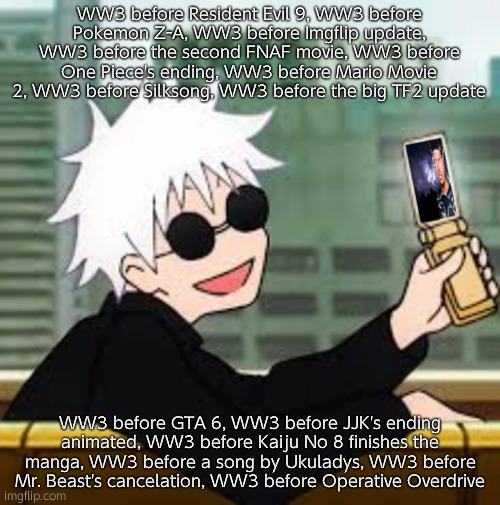 Added your ideas. Feel free to add more | WW3 before Resident Evil 9, WW3 before Pokemon Z-A, WW3 before Imgflip update, WW3 before the second FNAF movie, WW3 before One Piece's ending, WW3 before Mario Movie 2, WW3 before Silksong, WW3 before the big TF2 update; WW3 before GTA 6, WW3 before JJK's ending animated, WW3 before Kaiju No 8 finishes the manga, WW3 before a song by Ukuladys, WW3 before Mr. Beast's cancelation, WW3 before Operative Overdrive | image tagged in gojo satoru lowtiergod | made w/ Imgflip meme maker